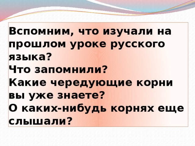 Вспомним, что изучали на прошлом уроке русского языка?  Что запомнили?  Какие чередующие корни вы уже знаете?  О каких-нибудь корнях еще слышали?