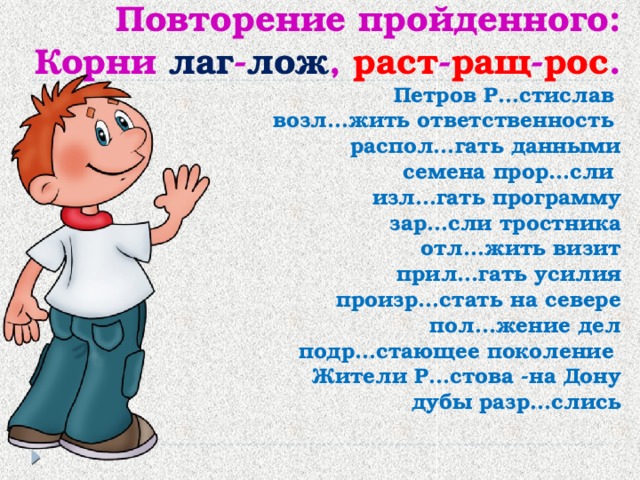 Повторение пройденного:  Корни лаг - лож , раст - ращ - рос .  Петров Р…стислав  возл…жить ответственность  распол…гать данными  семена прор…сли  изл…гать программу  зар…сли тростника  отл…жить визит  прил…гать усилия  произр…стать на севере  пол…жение дел  подр…стающее поколение  Жители Р…стова -на Дону  дубы разр…слись