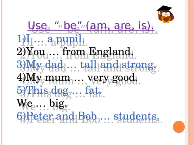 Use “ be” (am, are, is). 1)I … a pupil. 2)You … from England. 3)My dad … tall and strong. 4)My mum … very good. 5)This dog … fat. We … big. 6)Peter and Bob … students.