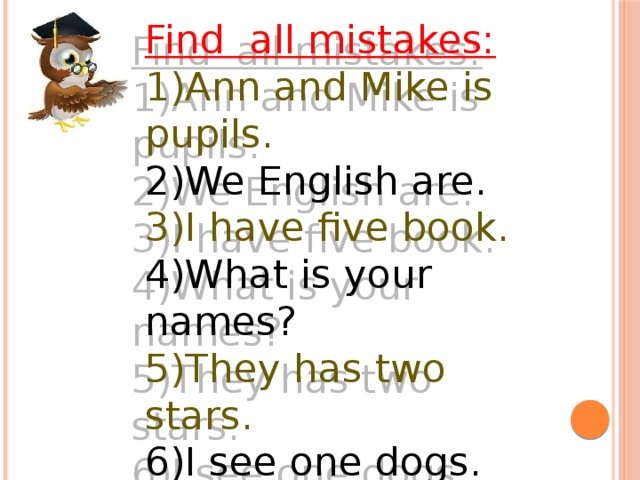 Find all mistakes: 1)Ann and Mike is pupils. 2)We English are. 3)I have five book. 4)What is your names? 5)They has two stars. 6)I see one dogs.