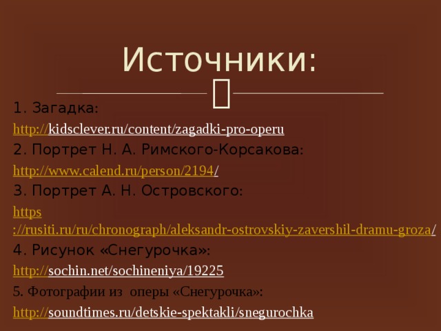 Источники: 1. Загадка : http:// kidsclever.ru/content/zagadki-pro-operu  2. Портрет Н. А. Римского-Корсакова : http ://www.calend.ru/person/2194 /  3. Портрет А. Н. Островского : https ://rusiti.ru/ru/chronograph/aleksandr-ostrovskiy-zavershil-dramu-groza /  4. Рисунок «Снегурочка» : http :// sochin.net/sochineniya/19225  5. Фотографии из оперы «Снегурочка»: http:// soundtimes.ru/detskie-spektakli/snegurochka