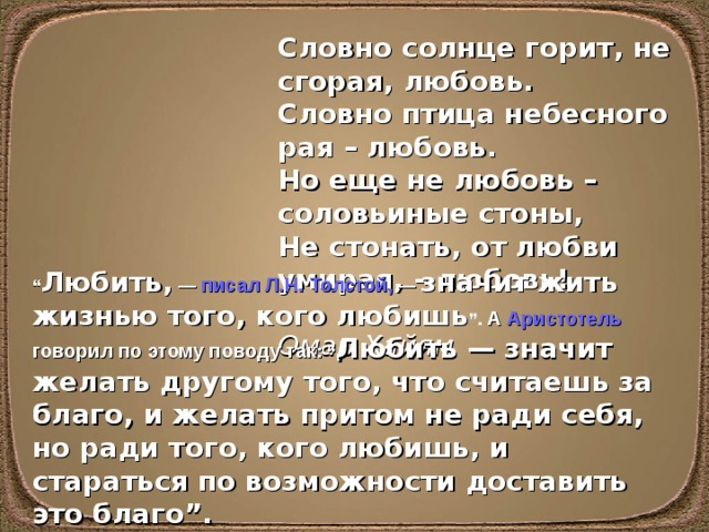 Словно солнце горит, не сгорая, любовь.  Словно птица небесного рая – любовь.  Но еще не любовь – соловьиные стоны,  Не стонать, от любви умирая, – любовь!  Омар Хайям “ Любить, — писал Л.Н. Толстой , — значит жить жизнью того, кого любишь ”. А Аристотель говорил по этому поводу так : “ Любить — значит желать другому того, что считаешь за благо, и желать притом не ради себя, но ради того, кого любишь, и стараться по возможности доставить это благо”.