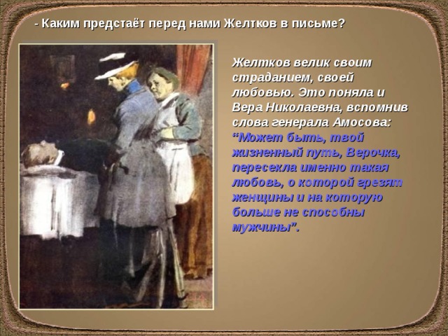 - Каким предстаёт перед нами Желтков в письме? Желтков велик своим страданием, своей любовью. Это поняла и Вера Николаевна, вспомнив слова генерала Амосова: “Может быть, твой жизненный путь, Верочка, пересекла именно такая любовь, о которой грезят женщины и на которую больше не способны мужчины”.