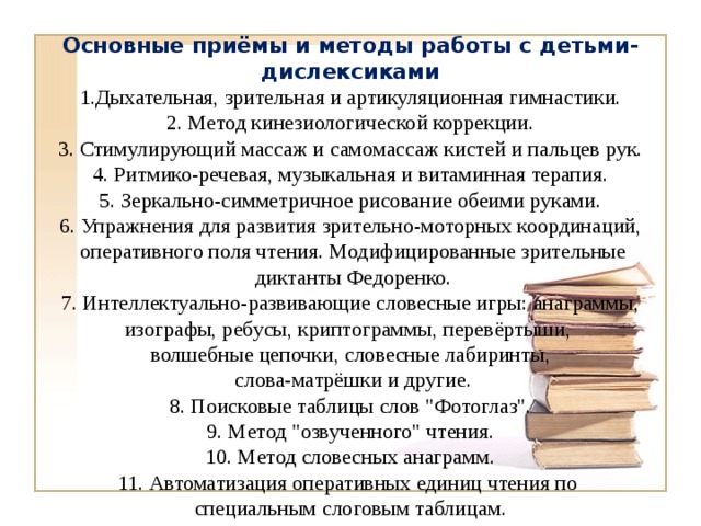 Основные приёмы и методы работы с детьми-дислексиками 1.Дыхательная, зрительная и артикуляционная гимнастики. 2. Метод кинезиологической коррекции. 3. Стимулирующий массаж и самомассаж кистей и пальцев рук. 4. Ритмико-речевая, музыкальная и витаминная терапия. 5. Зеркально-симметричное рисование обеими руками. 6. Упражнения для развития зрительно-моторных координаций,  оперативного поля чтения. Модифицированные зрительные  диктанты Федоренко. 7. Интеллектуально-развивающие словесные игры: анаграммы, изографы, ребусы, криптограммы, перевёртыши, волшебные цепочки, словесные лабиринты,  слова-матрёшки и другие. 8. Поисковые таблицы слов 