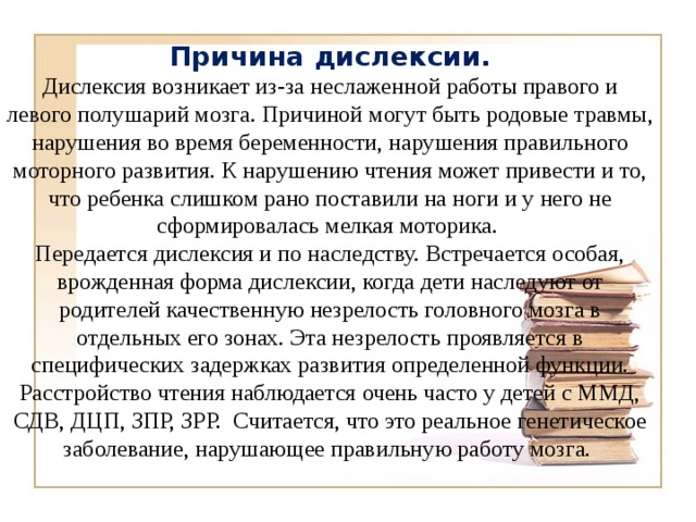 Причина дислексии. Дислексия возникает из-за неслаженной работы правого и левого полушарий мозга. Причиной могут быть родовые травмы, нарушения во время беременности, нарушения правильного моторного развития. К нарушению чтения может привести и то, что ребенка слишком рано поставили на ноги и у него не сформировалась мелкая моторика. Передается дислексия и по наследству. Встречается особая, врожденная форма дислексии, когда дети наследуют от родителей качественную незрелость головного мозга в отдельных его зонах. Эта незрелость проявляется в специфических задержках развития определенной функции. Расстройство чтения наблюдается очень часто у детей с ММД, СДВ, ДЦП, ЗПР, ЗРР. Считается, что это реальное генетическое заболевание, нарушающее правильную работу мозга.