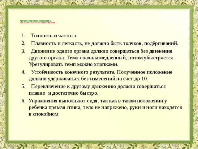 Артикуляционная гимнастика.  Требования к выполнению каждого упражнения   1.    Точность и частота. 2.    Плавность и легкость, не должно быть толчков, подёргиваний. 3.    Движение одного органа должно совершаться без движения другого органа. Темп сначала медленный, потом убыстряется. Урегулировать темп можно хлопками. 4.    Устойчивость конечного результата. Полученное положение должно удерживаться без изменений на счет до 10. 5.    Переключение к другому движению должно совершаться плавно  и достаточно быстро. 6. Упражнения выполняют сидя, так как в таком положении у ребенка прямая спина, тело не напряжено, руки и ноги находятся в спокойном