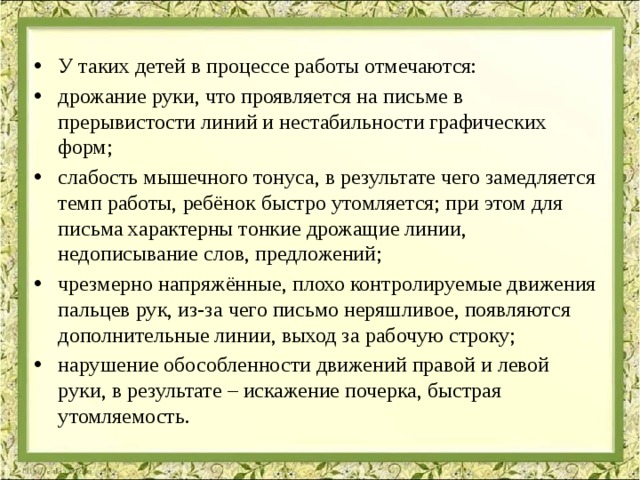 У таких детей в процессе работы отмечаются: дрожание руки, что проявляется на письме в прерывистости линий и нестабильности графических форм; слабость мышечного тонуса, в результате чего замедляется темп работы, ребёнок быстро утомляется; при этом для письма характерны тонкие дрожащие линии, недописывание слов, предложений; чрезмерно напряжённые, плохо контролируемые движения пальцев рук, из-за чего письмо неряшливое, появляются дополнительные линии, выход за рабочую строку; нарушение обособленности движений правой и левой руки, в результате – искажение почерка, быстрая утомляемость.