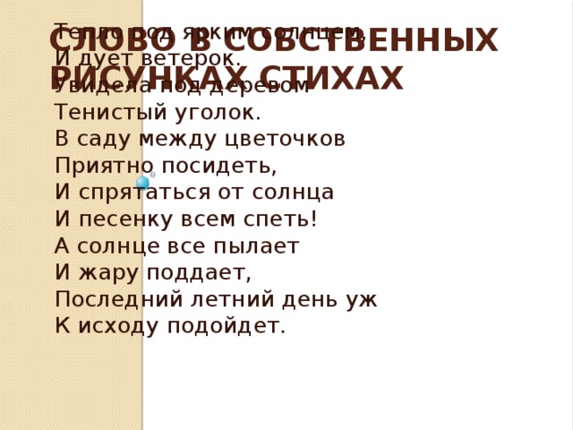 Слово в собственных рисунках стихах  «Тепло под ярким солнцем» Тепло под ярким солнцем, И дует ветерок. Увидела под деревом Тенистый уголок. В саду между цветочков Приятно посидеть, И спрятаться от солнца И песенку всем спеть! А солнце все пылает И жару поддает, Последний летний день уж К исходу подойдет.