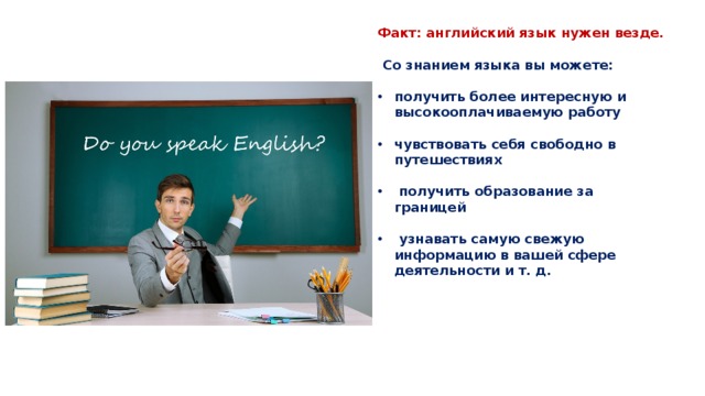 Факт: английский язык нужен везде.   Со знанием языка вы можете:  получить более интересную и высокооплачиваемую работу  чувствовать себя свободно в путешествиях   получить образование за границей