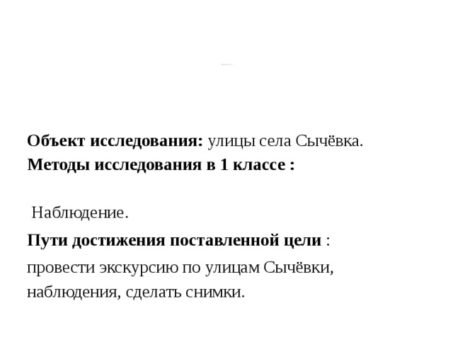 Цель исследовательского проекта : собрать материал об улицах села  Сычёвка и о его жителях.    Объект исследования: улицы села Сычёвка.  Методы исследования в 1 классе :   Наблюдение. Пути достижения поставленной цели : провести экскурсию по улицам Сычёвки, наблюдения, сделать снимки.