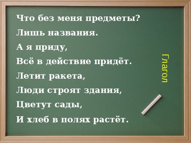 Глагол Что без меня предметы? Лишь названия. А я приду, Всё в действие придёт. Летит ракета, Люди строят здания, Цветут сады, И хлеб в полях растёт.