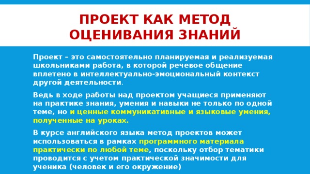 Проект как метод оценивания знаний Проект – это самостоятельно планируемая и реализуемая школьниками работа, в которой речевое общение вплетено в интеллектуально-эмоциональный контекст другой деятельности . Ведь в ходе работы над проектом учащиеся применяют на практике знания, умения и навыки не только по одной теме, но и ценные коммуникативные и языковые умения, полученные на уроках. В курсе английского языка метод проектов может использоваться в рамках программного материала практически по любой теме , поскольку отбор тематики проводится с учетом практической значимости для ученика (человек и его окружение)