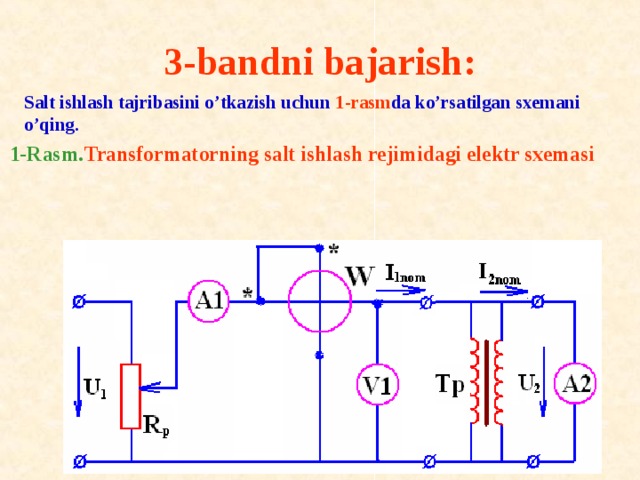 3-bandni bajarish:     Salt ishlash tajribasini o’tkazish uchun 1-rasm da ko’rsatilgan sxemani o’qing. 1-Rasm. Transf о rmat о rning salt ishlash rejimidagi elektr sxemasi