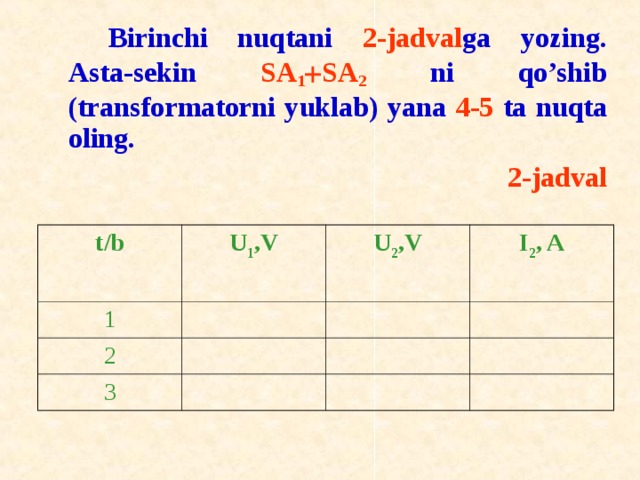 Birinchi nuqtani 2-jadval ga yozing. Asta-sekin SA 1  SA 2 ni qo’shib (transf о rmat о rni yuklab) yana 4-5 ta nuqta о ling. 2-jadval t / b U 1 ,V 1 U 2 ,V 2 I 2 , A 3