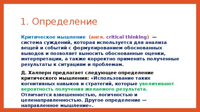 1. Определение  Критическое мышление   (англ. critical thinking )  — система суждений, которая используется для анализа вещей и событий с формулированием обоснованных выводов и позволяет выносить обоснованные оценки, интерпретации, а также корректно применять полученные результаты к ситуациям и проблемам. Д. Халперн предлагает следующее определение критического мышления: « Использование таких когнитивных навыков и стратегий, которые увеличивают вероятность получения желаемого результата. Отличается взвешенностью, логичностью и целенаправленностью. Другое определение — направленное мышление».