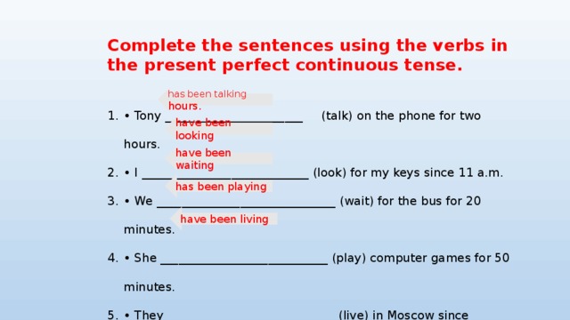 Complete the sentences using the verbs in the present perfect continuous tense.  • Tony _______________________ (talk) on the phone for two hours. • I ____________________________ (look) for my keys since 11 a.m. • We ______________________________ (wait) for the bus for 20 minutes. • She ____________________________ (play) computer games for 50 minutes. • They ____________________________ (live) in Moscow since January. has been talking hours. have been looking have been waiting has been playing have been living