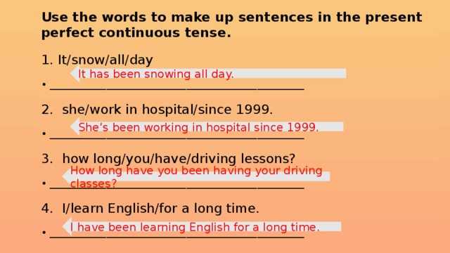 Use the words to make up sentences in the present perfect continuous tense. 1. It/snow/all/day • ______________________________________________________ 2. she/work in hospital/since 1999. • ______________________________________________________ 3. how long/you/have/driving lessons? • ______________________________________________________ 4. I/learn English/for a long time. • ______________________________________________________ It has been snowing all day. She’s been working in hospital since 1999. How long have you been having your driving classes? I have been learning English for a long time.