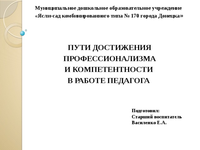 Муниципальное дошкольное образовательное учреждение  «Ясли-сад комбинированного типа № 170 города Донецка » ПУТИ ДОСТИЖЕНИЯ  ПРОФЕССИОНАЛИЗМА И КОМПЕТЕНТНОСТИ В РАБОТЕ ПЕДАГОГА Подготовил: Старший воспитатель Василенко Е.А.