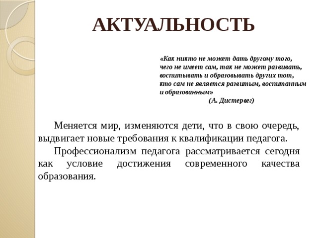 АКТУАЛЬНОСТЬ «Как никто не может дать другому того, чего не имеет сам, так не может развивать, воспитывать и образовывать других тот, кто сам не является развитым, воспитанным и образованным»     (А. Дистервег)  Меняется мир, изменяются дети, что в свою очередь, выдвигает новые требования к квалификации педагога.  Профессионализм педагога рассматривается сегодня как условие достижения современного качества образования.