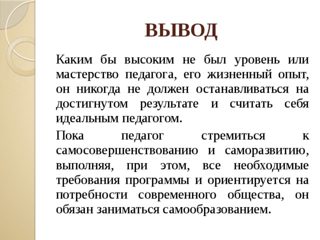 ВЫВОД   Каким бы высоким не был уровень или мастерство педагога, его жизненный опыт, он никогда не должен останавливаться на достигнутом результате и считать себя идеальным педагогом.   Пока педагог стремиться к самосовершенствованию и саморазвитию, выполняя, при этом, все необходимые требования программы и ориентируется на потребности современного общества, он обязан заниматься самообразованием. 