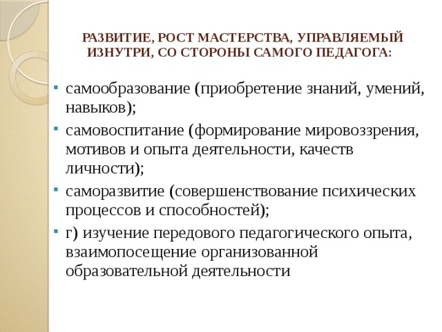   РАЗВИТИЕ, РОСТ МАСТЕРСТВА, УПРАВЛЯЕМЫЙ ИЗНУТРИ, СО СТОРОНЫ САМОГО ПЕДАГОГА:    самообразование (приобретение знаний, умений, навыков); самовоспитание (формирование мировоззрения, мотивов и опыта деятельности, качеств личности); саморазвитие (совершенствование психических процессов и способностей); г) изучение передового педагогического опыта, взаимопосещение организованной образовательной деятельности  