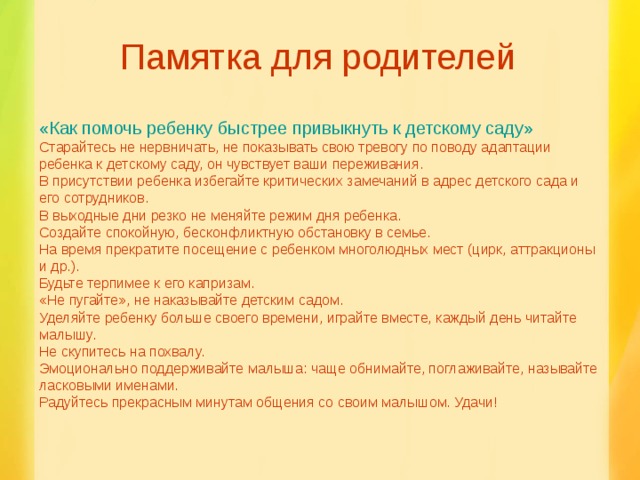 Памятка для родителей «Как помочь ребенку быстрее привыкнуть к детскому саду» Старайтесь не нервничать, не показывать свою тревогу по поводу адаптации ребенка к детскому саду, он чувствует ваши переживания. В присутствии ребенка избегайте критических замечаний в адрес детского сада и его сотрудников. В выходные дни резко не меняйте режим дня ребенка. Создайте спокойную, бесконфликтную обстановку в семье. На время прекратите посещение с ребенком многолюдных мест (цирк, аттракционы и др.). Будьте терпимее к его капризам. «Не пугайте», не наказывайте детским садом. Уделяйте ребенку больше своего времени, играйте вместе, каждый день читайте малышу. Не скупитесь на похвалу. Эмоционально поддерживайте малыша: чаще обнимайте, поглаживайте, называйте ласковыми именами. Радуйтесь прекрасным минутам общения со своим малышом. Удачи!