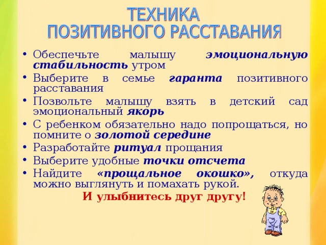 Обеспечьте малышу эмоциональную стабильность утром Выберите в семье гаранта позитивного расставания Позвольте малышу взять в детский сад эмоциональный якорь С ребенком обязательно надо попрощаться, но помните о золотой середине Разработайте ритуал прощания Выберите удобные точки отсчета Найдите «прощальное окошко», откуда можно выглянуть и помахать рукой.