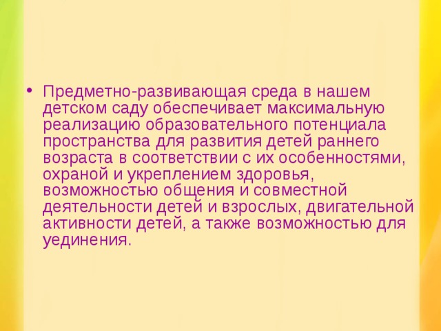 Предметно-развивающая среда в нашем детском саду обеспечивает максимальную реализацию образовательного потенциала пространства для развития детей раннего возраста в соответствии с их особенностями, охраной и укреплением здоровья, возможностью общения и совместной деятельности детей и взрослых, двигательной активности детей, а также возможностью для уединения.