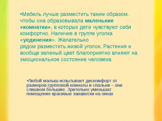 Мебель лучше разместить таким образом, чтобы она образовывала  маленькие «комнатки» , в которых дети чувствуют себя комфортно. Наличие в группе уголка « уединения ». Желательно рядом разместить живой уголок. Растения и вообще зеленый цвет благоприятно влияют на эмоциональное состояние человека Любой малыш испытывает дискомфорт от размеров групповой комнаты и спальни – они слишком большие. Зрительно уменьшат помещение красивые занавески на окнах