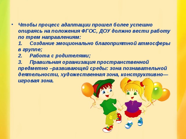 Чтобы процесс адаптации прошел более успешно опираясь на положения ФГОС, ДОУ должно вести работу по трем направлениям:  1.       Создание эмоционально благоприятной атмосферы в группе;  2.       Работа с родителями;  3.       Правильная организация пространственной предметно –развивающей среды: зона познавательной деятельности, художественная зона, конструктивно—игровая зона.