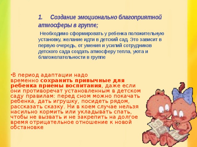 1.       Создание эмоционально благоприятной атмосферы в группе;   Необходимо сформировать у ребенка положительную установку, желание идти в детский сад. Это зависит в первую очередь, от умения и усилий сотрудников детского сада создать атмосферу тепла, уюта и благожелательности в группе