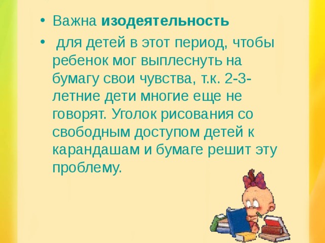 Важна  изодеятельность   для детей в этот период, чтобы ребенок мог выплеснуть на бумагу свои чувства, т.к. 2-3-летние дети многие еще не говорят. Уголок рисования со свободным доступом детей к карандашам и бумаге решит эту проблему.