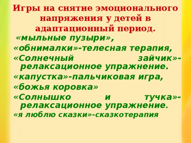 Игры на снятие эмоционального напряжения у детей в адаптационный период.  «мыльные пузыри», «обнималки»-телесная терапия, «Солнечный зайчик»-релаксационное упражнение. «капустка»-пальчиковая игра, «божья коровка» «Солнышко и тучка»-релаксационное упражнение . «я люблю сказки»-сказкотерапия