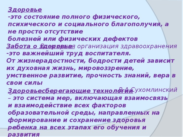 Здоровьесберегающие технологии – это система мер, включающая взаимосвязь и взаимодействие всех факторов образовательной среды, направленных на формирование и сохранение здоровья ребенка на всех этапах его обучения и развития Здоровье -это состояние полного физического, психического и социального благополучия, а не просто отсутствие болезней или физических дефектов Всемирная организация здравоохранения Забота о здоровье -это важнейший труд воспитателя. От жизнерадостности, бодрости детей зависит их духовная жизнь, мировоззрение, умственное развитие, прочность знаний, вера в свои силы В.А.Сухомлинский