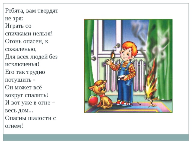 Ребята, вам твердят не зря: Играть со спичками нельзя! Огонь опасен, к сожаленью, Для всех людей без исключенья! Его так трудно потушить - Он может всё вокруг спалить! И вот уже в огне – весь дом... Опасны шалости с огнем!