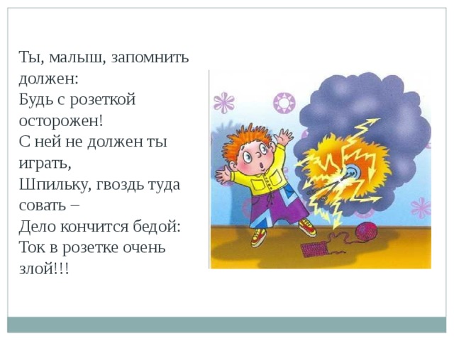 Ты, малыш, запомнить должен: Будь с розеткой осторожен! С ней не должен ты играть, Шпильку, гвоздь туда совать – Дело кончится бедой: Ток в розетке очень злой!!!