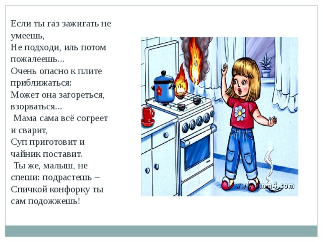 Если ты газ зажигать не умеешь, Не подходи, иль потом пожалеешь... Очень опасно к плите приближаться: Может она загореться, взорваться...   Мама сама всё согреет и сварит, Суп приготовит и чайник поставит.   Ты же, малыш, не спеши: подрастешь – Спичкой конфорку ты сам подожжешь!