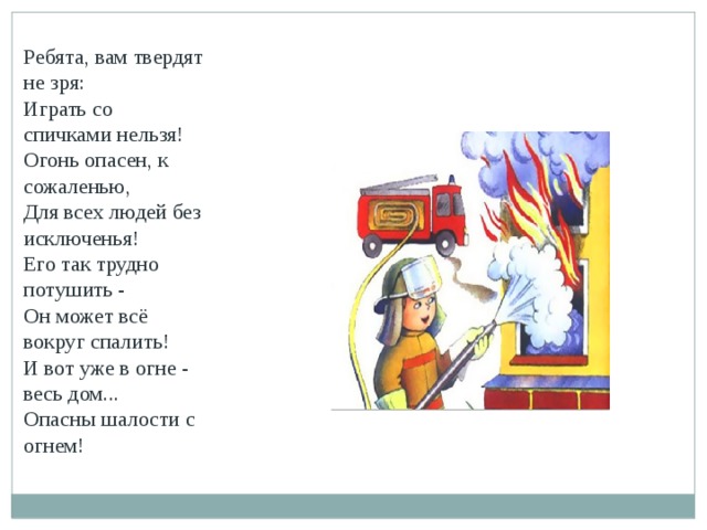 Ребята, вам твердят не зря: Играть со спичками нельзя! Огонь опасен, к сожаленью, Для всех людей без исключенья! Его так трудно потушить - Он может всё вокруг спалить! И вот уже в огне - весь дом... Опасны шалости с огнем!