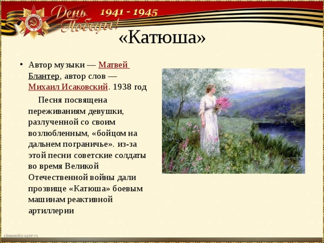 «Катюша» Автор музыки —  Матвей Блантер , автор слов —  Михаил Исаковский . 1938 год  Песня посвящена переживаниям девушки, разлученной со своим возлюбленным, «бойцом на дальнем пограничье». из-за этой песни советские солдаты во время Великой Отечественной войны дали прозвище «Катюша» боевым машинам реактивной артиллерии