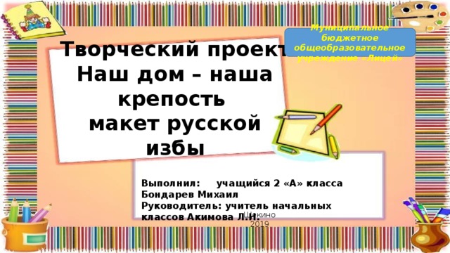 Муниципальное бюджетное общеобразовательное учреждение «Лицей» Творческий проект  Наш дом – наша крепость  макет русской избы Выполнил: учащийся 2 «А» класса Бондарев Михаил Руководитель: учитель начальных классов Акимова Л.Н. Щекино 2019