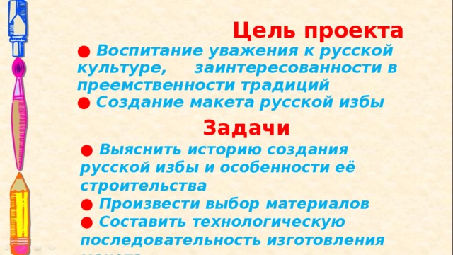 Цель проекта  ● Воспитание уважения к русской культуре, заинтересованности в преемственности традиций  ● Создание макета русской избы Задачи ● Выяснить историю создания русской избы и особенности её строительства ● Произвести выбор материалов ● Составить технологическую последовательность изготовления макета