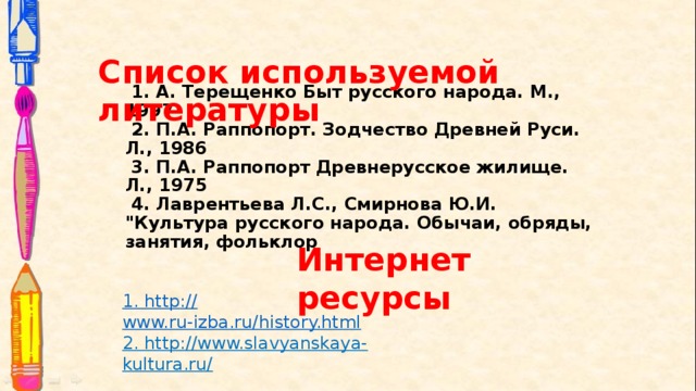 Список используемой литературы  1. А. Терещенко Быт русского народа. М., 1997  2. П.А. Раппопорт. Зодчество Древней Руси. Л., 1986  3. П.А. Раппопорт Древнерусское жилище. Л., 1975  4. Лаврентьева Л.С., Смирнова Ю.И. 