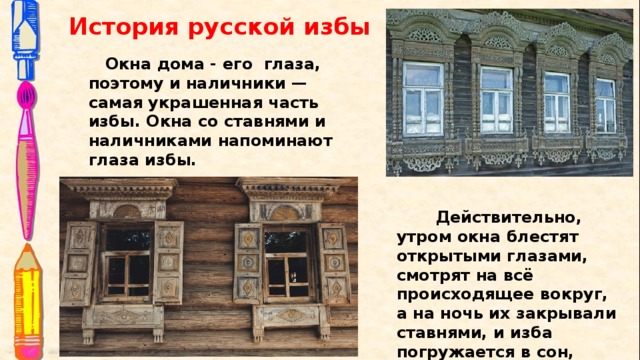 История русской избы  Окна дома - его глаза, поэтому и наличники — самая украшенная часть избы. Окна со ставнями и наличниками напоминают глаза избы.  Действительно, утром окна блестят открытыми глазами, смотрят на всё происходящее вокруг, а на ночь их закрывали ставнями, и изба погружается в сон, становиться неприступной крепостью.