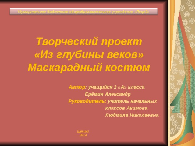 Муниципальное бюджетное общеобразовательное учреждение «Лицей» Творческий проект  «Из глубины веков»  Маскарадный костюм   Автор : учащийся 2 «А» класса  Ерёмин Александр Руководитель: учитель начальных  классов Акимова  Людмила Николаевна Щекино 2014