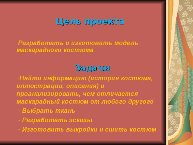 Цель проекта   Разработать и изготовить модель маскарадного костюма  Задачи -  Найти информацию (история костюма, иллюстрации, описания) и проанализировать, чем отличается маскарадный костюм от любого другого  - Выбрать ткань  - Разработать эскизы  - Изготовить выкройки и сшить костюм