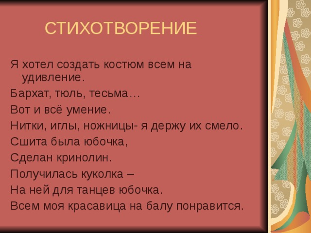 СТИХОТВОРЕНИЕ Я хотел создать костюм всем на удивление. Бархат, тюль, тесьма… Вот и всё умение. Нитки, иглы, ножницы- я держу их смело. Сшита была юбочка, Сделан кринолин. Получилась куколка – На ней для танцев юбочка. Всем моя красавица на балу понравится.