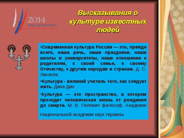 Высказывания о культуре известных людей   Современная культура России — это, прежде всего, наша речь, наши праздники, наши школы и университеты, наше отношение к родителям, к своей семье, к своему Отечеству, к другим народам и странам. Д. С. Лихачев Культура - великий учитель того, как следует жить. Дина Дин ∙ Культура — это пространство, в котором проходит человеческая жизнь от рождения до смерти. М. В. Попович философ, Академик Национальной академии наук Украины  