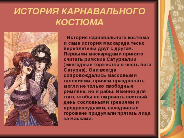 ИСТОРИЯ КАРНАВАЛЬНОГО КОСТЮМА  История карнавального костюма и сама история маскарада тесно переплетены друг с другом. Первыми маскарадами принято считать римские Сатурналии (ежегодные торжества в честь бога Сатурна). Они всегда сопровождались массовыми гуляниями, причем праздновать могли не только свободные римляне, но и рабы. Именно для того, чтобы не омрачать светлый день сословными трениями и предрассудками, находчивые горожане придумали прятать лица за масками.