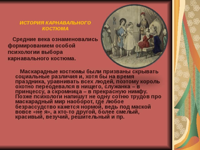 ИСТОРИЯ КАРНАВАЛЬНОГО КОСТЮМА  Средние века ознаменовались формированием особой психологии выбора карнавального костюма.   Маскарадные костюмы были призваны скрывать социальные различия и, хотя бы на время праздника, уравнивать всех людей, поэтому король охотно переодевался в нищего, служанка – в принцессу, а скромница – в прекрасную нимфу. Позже психологи напишут не одну сотню трудов про маскарадный мир наоборот, где любое безрассудство кажется нормой, ведь под маской вовсе «не я», а кто-то другой, более смелый, красивый, везучий, решительный и пр.