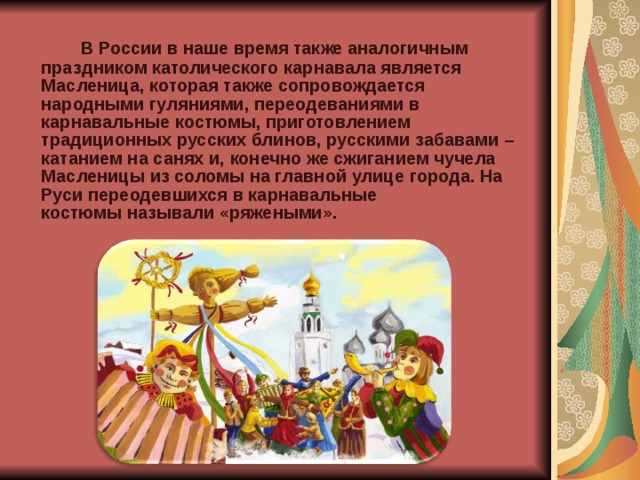 В России в наше время также аналогичным праздником католического карнавала является Масленица, которая также сопровождается народными гуляниями, переодеваниями в карнавальные костюмы, приготовлением традиционных русских блинов, русскими забавами – катанием на санях и, конечно же сжиганием чучела Масленицы из соломы на главной улице города. На Руси переодевшихся в карнавальные костюмы называли «ряжеными».